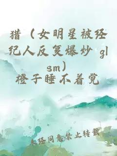 猎（女明星被经纪人反复爆炒 gl sm）